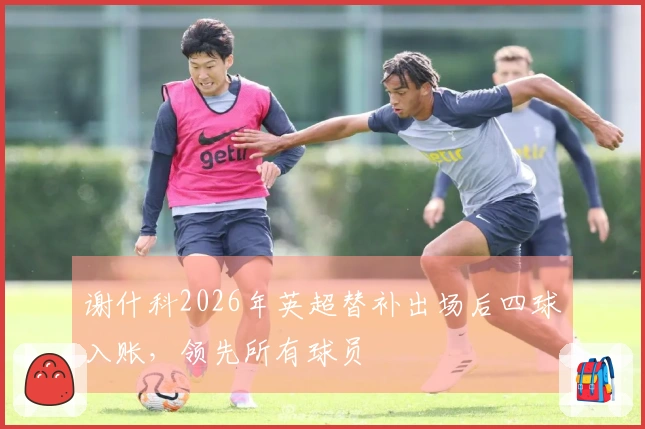 谢什科2026年英超替补出场后四球入账，领先所有球员