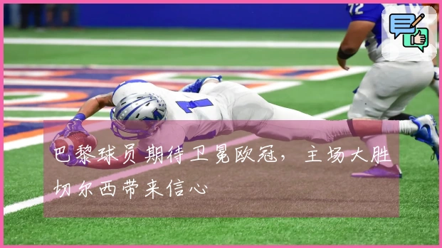 巴黎球员期待卫冕欧冠，主场大胜切尔西带来信心