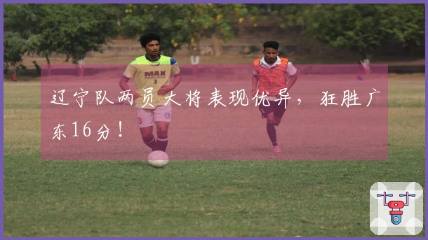 辽宁队两员大将表现优异，狂胜广东16分！