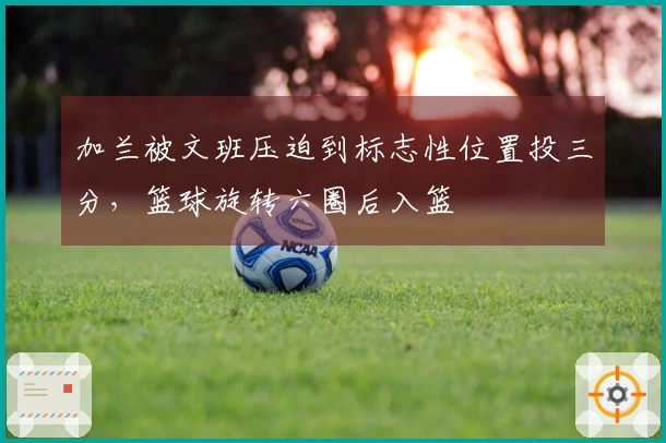 加兰被文班压迫到标志性位置投三分，篮球旋转六圈后入篮