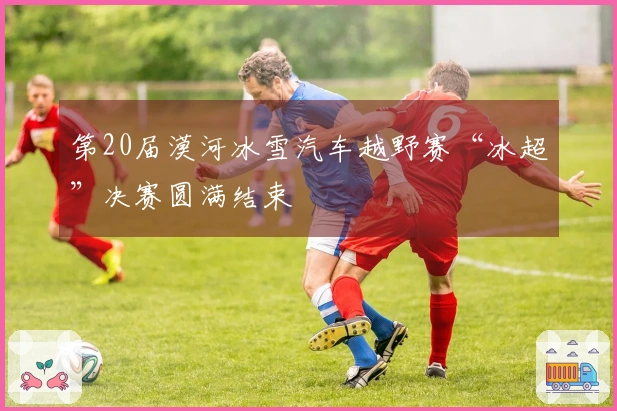 第20届漠河冰雪汽车越野赛“冰超”决赛圆满结束