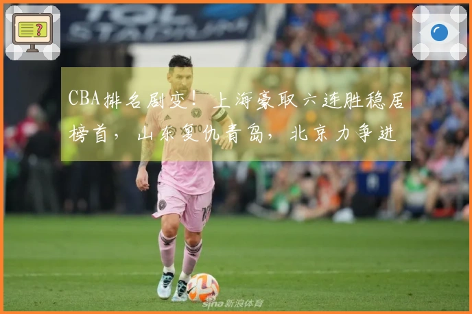 CBA排名剧变！上海豪取六连胜稳居榜首，山东复仇青岛，北京力争进入前四