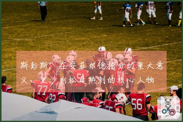斯彭斯：在安菲尔德抢分的重大意义，里沙利松是热刺的核心人物