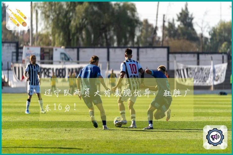 辽宁队两员大将表现优异，狂胜广东16分！