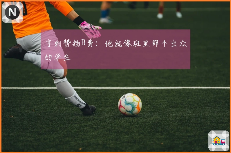 亨利赞扬B费：他就像班里那个出众的学生