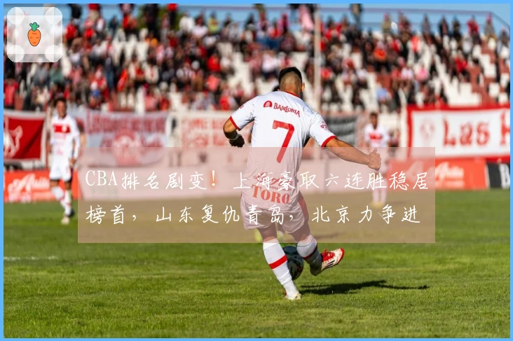 CBA排名剧变！上海豪取六连胜稳居榜首，山东复仇青岛，北京力争进入前四