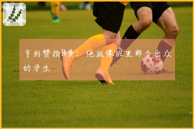 亨利赞扬B费：他就像班里那个出众的学生