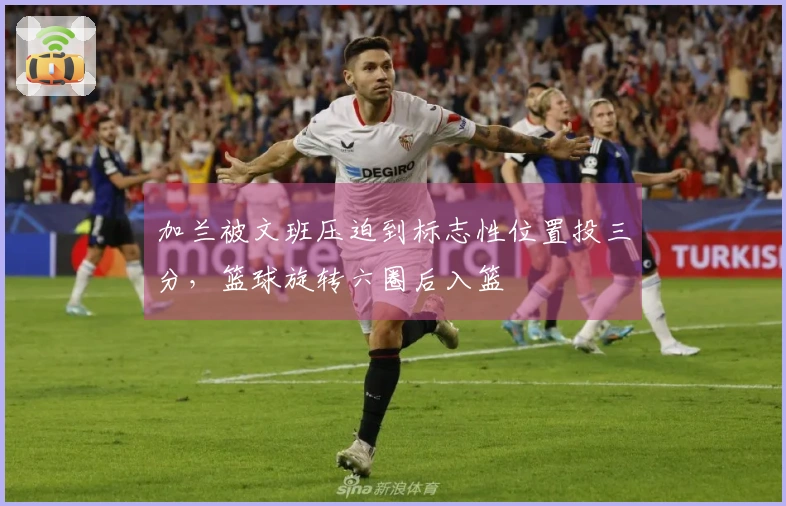 加兰被文班压迫到标志性位置投三分，篮球旋转六圈后入篮