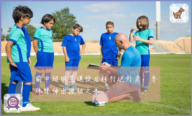 前中超明星退役后转行送外卖，李玮锋伸出援助之手
