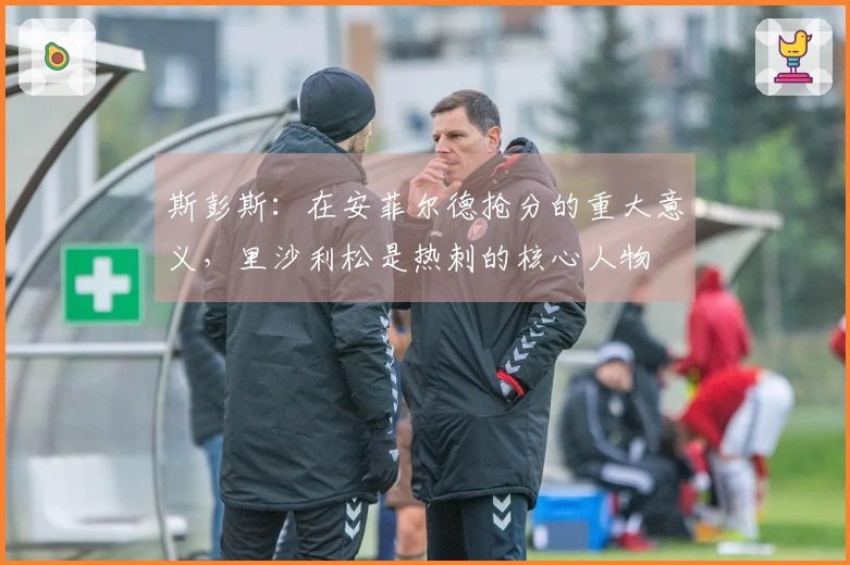 斯彭斯：在安菲尔德抢分的重大意义，里沙利松是热刺的核心人物