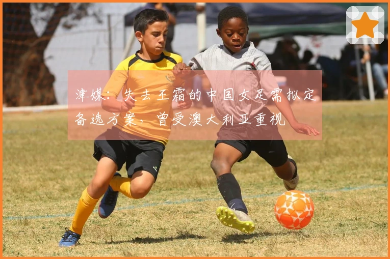 津媒：失去王霜的中国女足需拟定备选方案，曾受澳大利亚重视