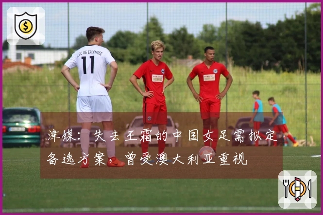 津媒：失去王霜的中国女足需拟定备选方案，曾受澳大利亚重视