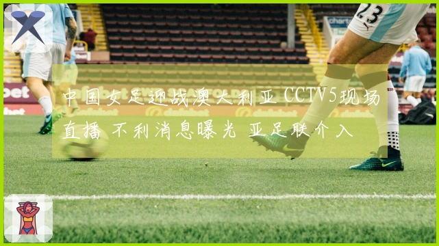 中国女足迎战澳大利亚 CCTV5现场直播 不利消息曝光 亚足联介入