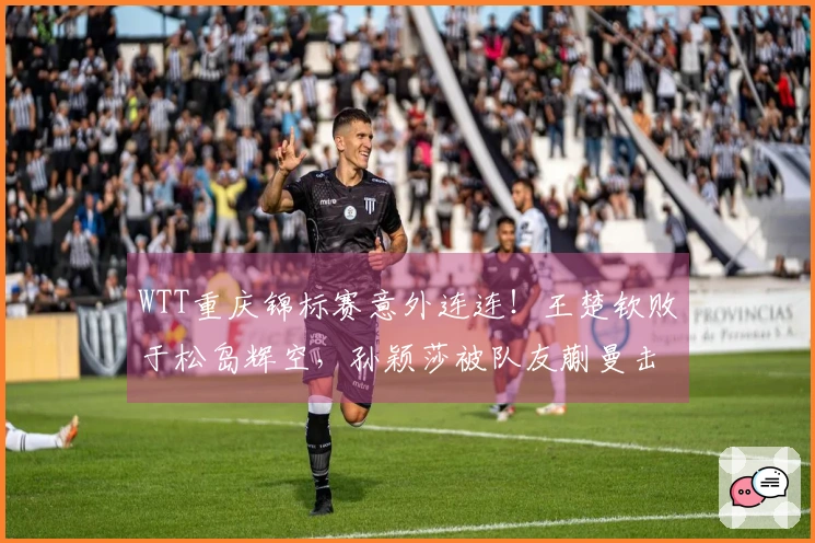 WTT重庆锦标赛意外连连！王楚钦败于松岛辉空，孙颖莎被队友蒯曼击败，种子选手齐遭淘汰